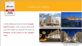 Capital City Valletta
In 2018, Valletta will host the title of European
Capital of Culture . From 1 January 2017 to 30
June 2017, Malta has assumed the status of
Presidency of the Council of the European
Union.
Accredited to www.viewingmalta.com
 