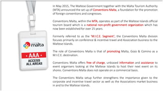 In May 2015, The Maltese Government together with the Malta Tourism Authority
(MTA) announced the set up of Conventions Malta, a foundation for the promotion
of foreign conventions and congresses.
Conventions Malta, within the MTA, operates as part of the Maltese Islands official
tourism board which is a national non-profit government organization which has
now been established for over 25 years.
Formerly referred to as the ‘M.I.C.E. Segment’; the Conventions Malta division
focuses primarily on conference & incentive travel and Association business to the
Maltese Islands.
The role of Conventions Malta is that of promoting Malta, Gozo & Comino as a
M.I.C.E. destination.
Conventions Malta offers free of charge, unbiased information and assistance to
event organisers looking at the Maltese Islands to host their next event on its
shores. Conventions Malta does not operate on a commercial basis.
The Conventions Malta setup further strengthens the importance given to the
corporate and incentive travel sector as well as the Associations market business
in and to the Maltese Islands.
 