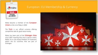 European: EU Membership & Currency
Malta became a member of the European
Union on the 1st of May in 2004
The Euro is our official currency offering
competitive rates & good value money
Malta has been part of the Schengen Area
since 2007 meaning that once a person enters
Malta, he or she enjoys freedom of movement
within the EU countries that are part of
Schengen
 