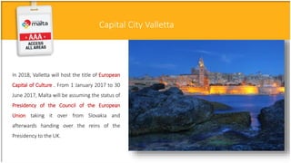 Capital City Valletta
In 2018, Valletta will host the title of European
Capital of Culture . From 1 January 2017 to 30
June 2017, Malta will be assuming the status of
Presidency of the Council of the European
Union taking it over from Slovakia and
afterwards handing over the reins of the
Presidency to the UK.
 