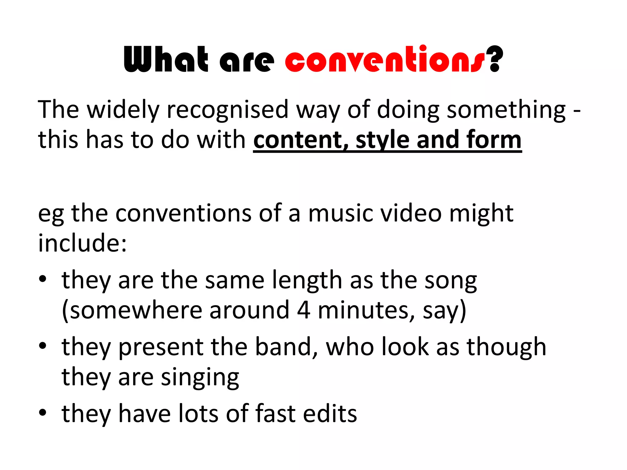 What are conventions?
The widely recognised way of doing something -
this has to do with content, style and form
eg the conventions of a music video might
include:
• they are the same length as the song
(somewhere around 4 minutes, say)
• they present the band, who look as though
they are singing
• they have lots of fast edits
 