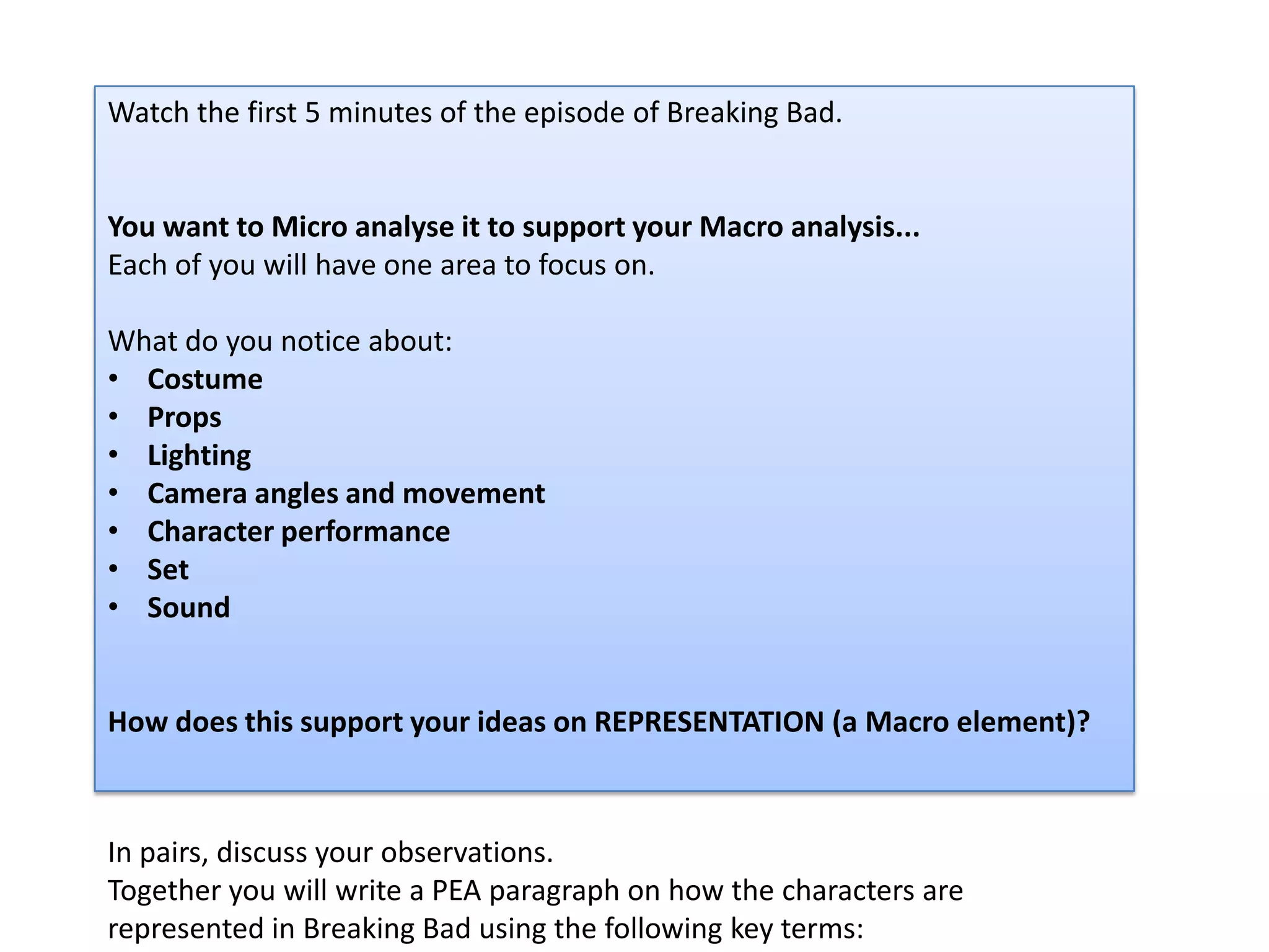 Watch the first 5 minutes of the episode of Breaking Bad.
You want to Micro analyse it to support your Macro analysis...
Each of you will have one area to focus on.
What do you notice about:
• Costume
• Props
• Lighting
• Camera angles and movement
• Character performance
• Set
• Sound
How does this support your ideas on REPRESENTATION (a Macro element)?
In pairs, discuss your observations.
Together you will write a PEA paragraph on how the characters are
represented in Breaking Bad using the following key terms:
 