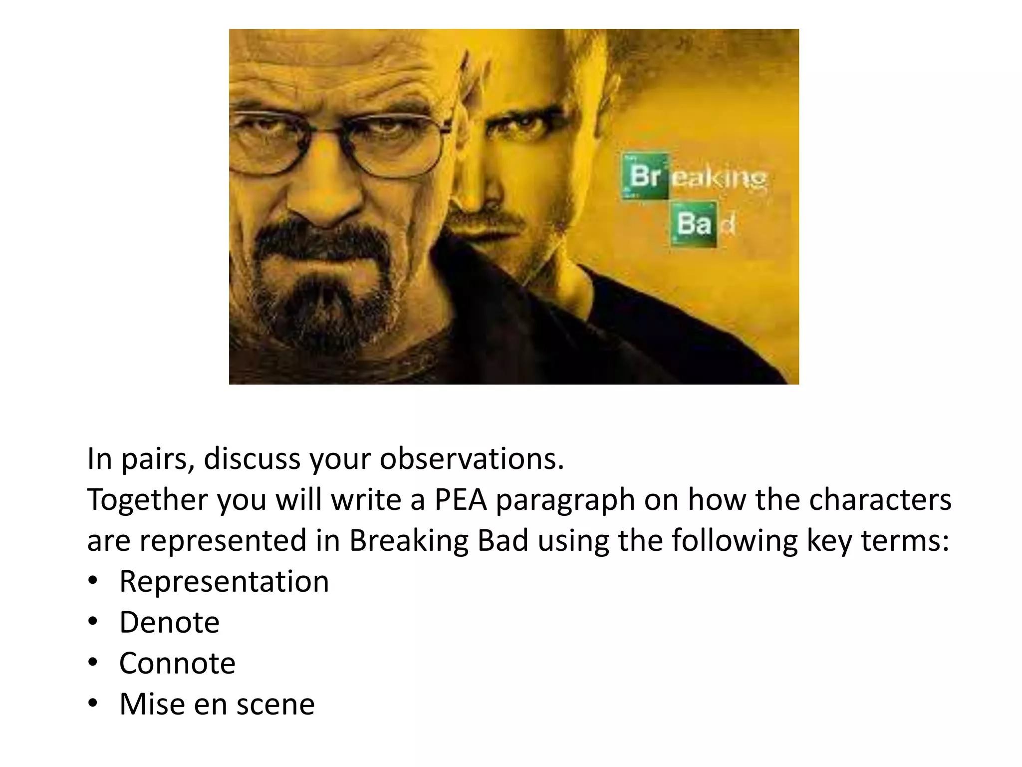 In pairs, discuss your observations.
Together you will write a PEA paragraph on how the characters
are represented in Breaking Bad using the following key terms:
• Representation
• Denote
• Connote
• Mise en scene
 