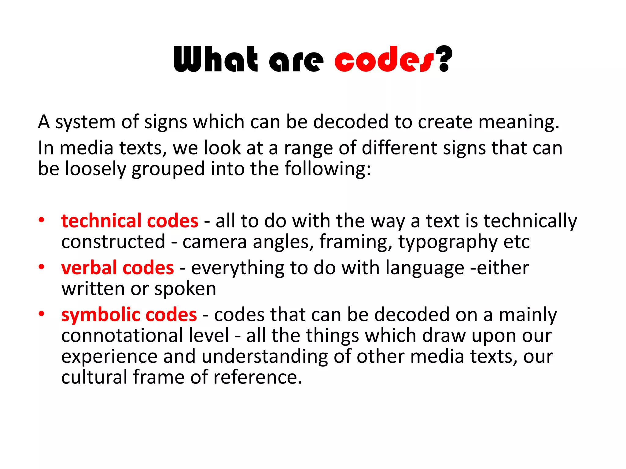 What are codes?
A system of signs which can be decoded to create meaning.
In media texts, we look at a range of different signs that can
be loosely grouped into the following:
• technical codes - all to do with the way a text is technically
constructed - camera angles, framing, typography etc
• verbal codes - everything to do with language -either
written or spoken
• symbolic codes - codes that can be decoded on a mainly
connotational level - all the things which draw upon our
experience and understanding of other media texts, our
cultural frame of reference.
 