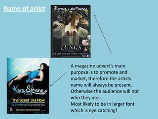 Name of artist
A magazine advert’s main
purpose is to promote and
market, therefore the artists
name will always be present.
Otherwise the audience will not
who they are.
Most likely to be in larger font
which is eye catching!
 
