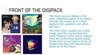 FRONT OF THE DIGIPACK
The front cover an album is the
most important aspect of an album
(besides the music) as it’s what
captures the audiences eye when
buying it.
The front cover usually has a bold
image and title representing the
artist. However some artists subvert
from the conforming typical image
of the artist an use pieces of art, of
images that they feel represent the
music on in the album.
 
