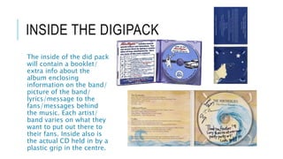 INSIDE THE DIGIPACK
The inside of the did pack
will contain a booklet/
extra info about the
album enclosing
information on the band/
picture of the band/
lyrics/message to the
fans/messages behind
the music. Each artist/
band varies on what they
want to put out there to
their fans. Inside also is
the actual CD held in by a
plastic grip in the centre.
 