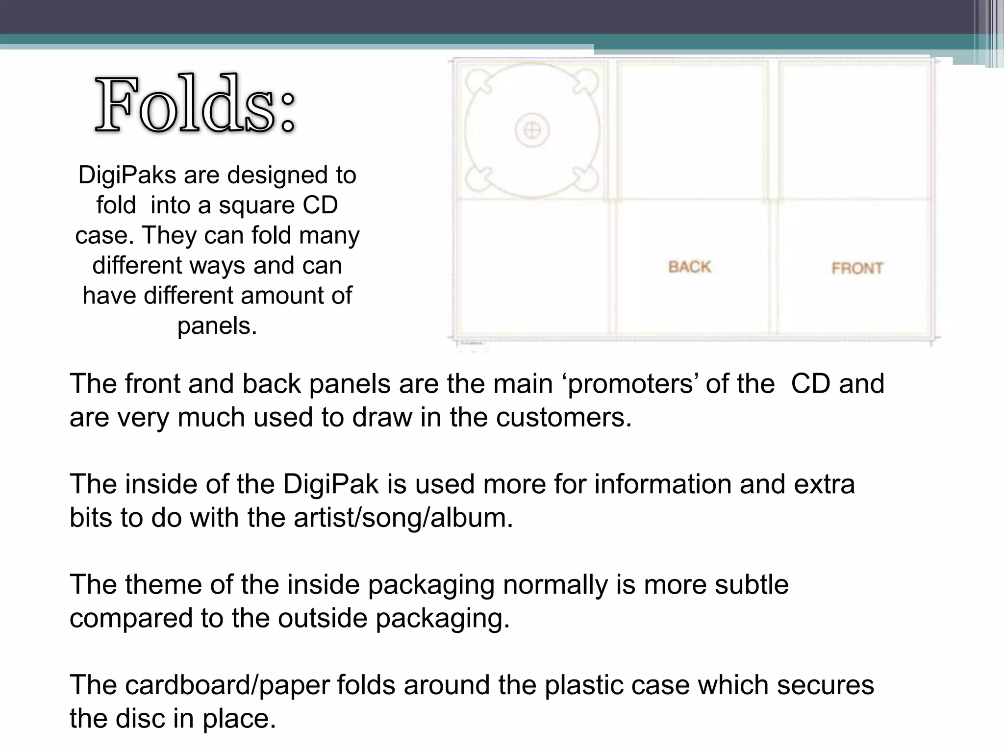 DigiPaks are designed to
fold into a square CD
case. They can fold many
different ways and can
have different amount of
panels.

The front and back panels are the main ‘promoters’ of the CD and
are very much used to draw in the customers.
The inside of the DigiPak is used more for information and extra
bits to do with the artist/song/album.
The theme of the inside packaging normally is more subtle
compared to the outside packaging.

The cardboard/paper folds around the plastic case which secures
the disc in place.

 