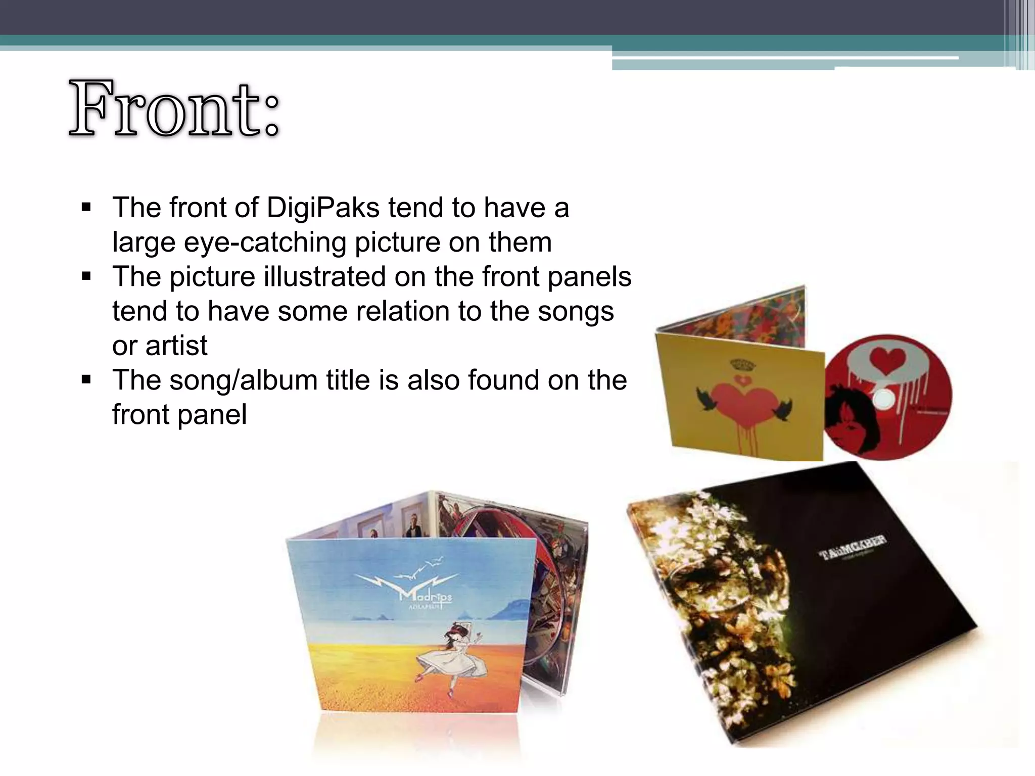  The front of DigiPaks tend to have a
large eye-catching picture on them
 The picture illustrated on the front panels
tend to have some relation to the songs
or artist
 The song/album title is also found on the
front panel

 