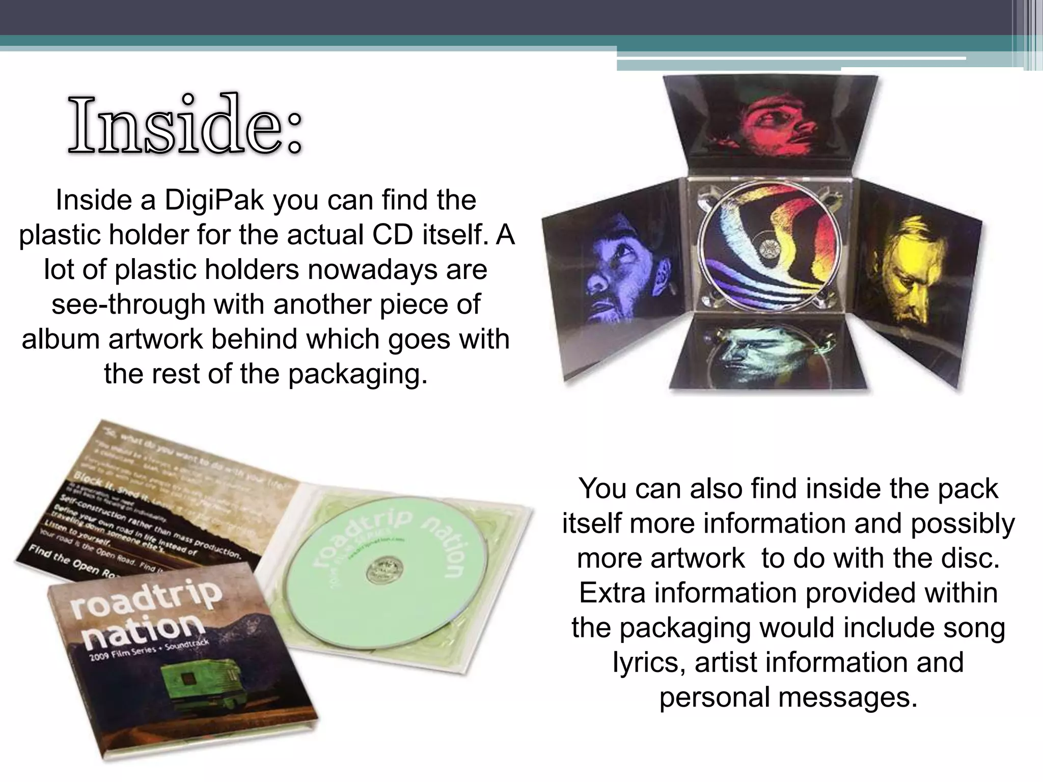 Inside a DigiPak you can find the
plastic holder for the actual CD itself. A
lot of plastic holders nowadays are
see-through with another piece of
album artwork behind which goes with
the rest of the packaging.

You can also find inside the pack
itself more information and possibly
more artwork to do with the disc.
Extra information provided within
the packaging would include song
lyrics, artist information and
personal messages.

 