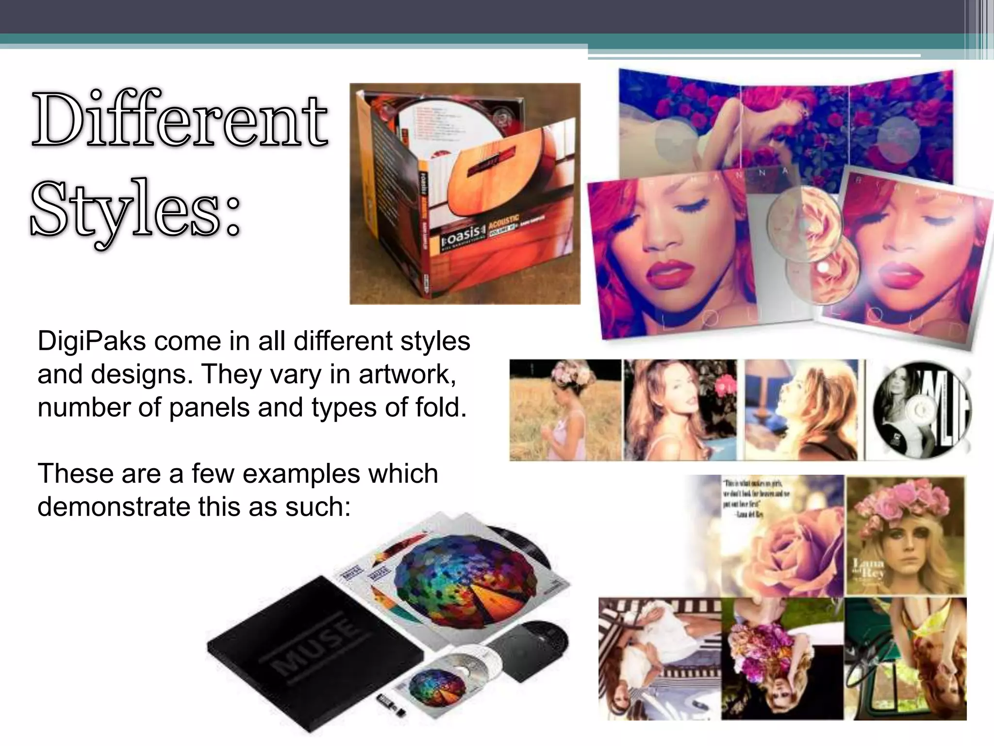 DigiPaks come in all different styles
and designs. They vary in artwork,
number of panels and types of fold.
These are a few examples which
demonstrate this as such:

 