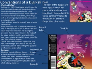 Conventions of a DigiPak
What is a DigiPak?
A digipak is a CD/DVD packaging which is used the
hold contents a digipak may contain information
on the artist or pictures of the artist. These
became essentially popular with record labels and
consumers within the early 2000s, when things
such as streaming and pirate downloading wasn’t
as easily accessible.
Plastic and card would be generally used to create
these digipak.
Music companies tend to prioritise the front and
back of the digipak this is due to the fact that this
would help draw consumers into buying the
product in the first place. However, the inside of
the would contain a booklet which potentially
gave insight into the artist which would cause ‘die-
hard’ fans to buy on impulse.
DigiPak may come in different styles some may
have a lot of images that show of the artist off
and some have much more writing that give a lot
of information on the artist,
Conclusion
All digipak come in different shapes
And sizes and some of them have much more
content then others however the typical
convention that all digipak should follow is to
convoy the artist feelings throughout the album
which is being displayed.
Barcode
Artist/Album
Name
Record
Label
Track list
Front
The front of the digipak will
have a picture that will
capture the audience into
investing in the product this
would commonly relate to
the album for example
Kanye West: Graduation
 