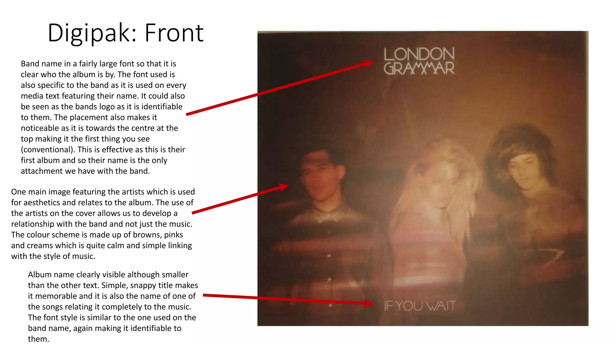 Digipak: Front
Band name in a fairly large font so that it is
clear who the album is by. The font used is
also specific to the band as it is used on every
media text featuring their name. It could also
be seen as the bands logo as it is identifiable
to them. The placement also makes it
noticeable as it is towards the centre at the
top making it the first thing you see
(conventional). This is effective as this is their
first album and so their name is the only
attachment we have with the band.
One main image featuring the artists which is used
for aesthetics and relates to the album. The use of
the artists on the cover allows us to develop a
relationship with the band and not just the music.
The colour scheme is made up of browns, pinks
and creams which is quite calm and simple linking
with the style of music.
Album name clearly visible although smaller
than the other text. Simple, snappy title makes
it memorable and it is also the name of one of
the songs relating it completely to the music.
The font style is similar to the one used on the
band name, again making it identifiable to
them.
 