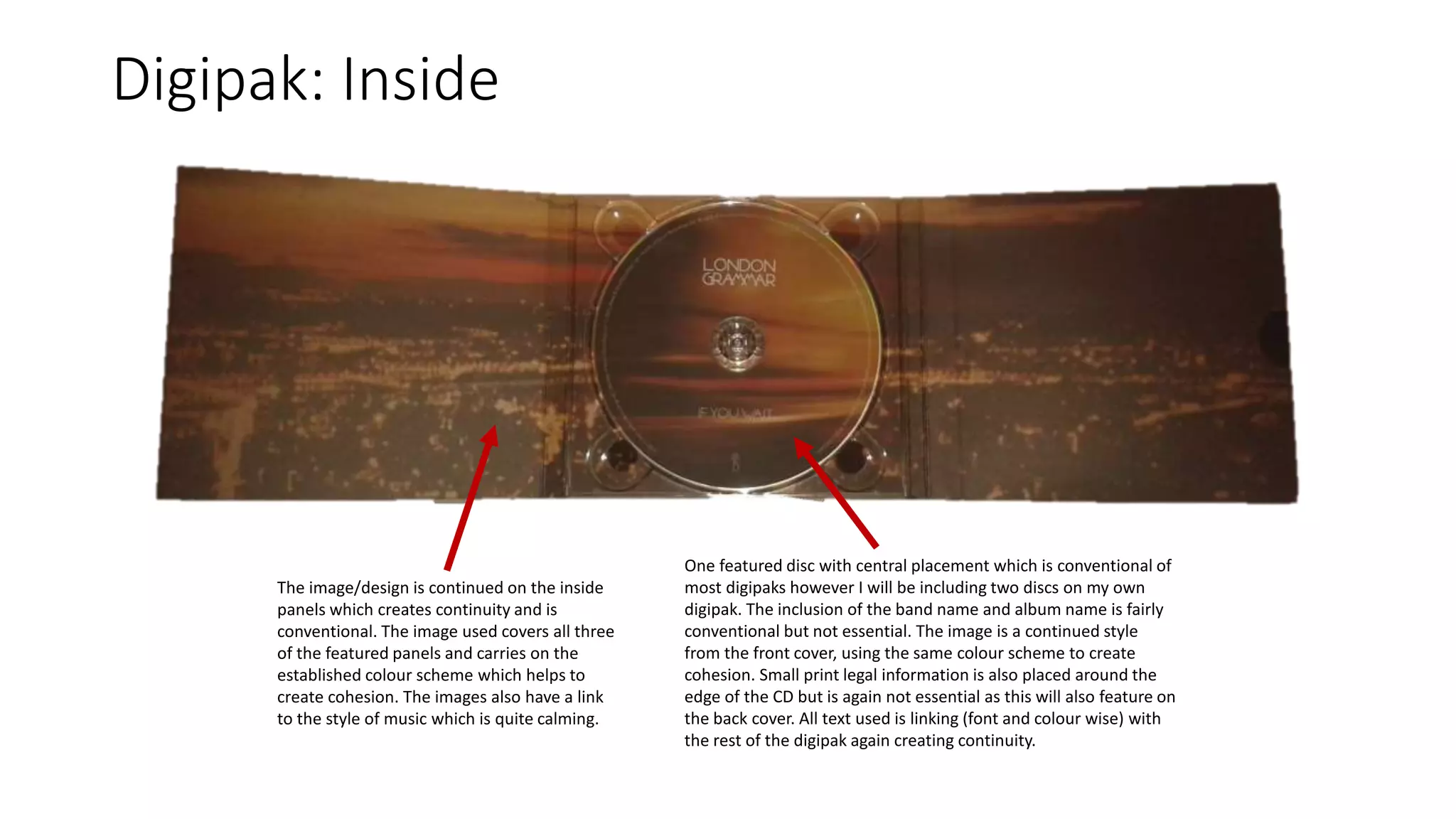 Digipak: Inside
The image/design is continued on the inside
panels which creates continuity and is
conventional. The image used covers all three
of the featured panels and carries on the
established colour scheme which helps to
create cohesion. The images also have a link
to the style of music which is quite calming.
One featured disc with central placement which is conventional of
most digipaks however I will be including two discs on my own
digipak. The inclusion of the band name and album name is fairly
conventional but not essential. The image is a continued style
from the front cover, using the same colour scheme to create
cohesion. Small print legal information is also placed around the
edge of the CD but is again not essential as this will also feature on
the back cover. All text used is linking (font and colour wise) with
the rest of the digipak again creating continuity.
 