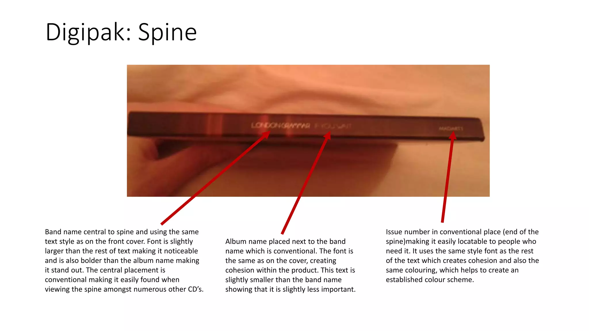Digipak: Spine
Band name central to spine and using the same
text style as on the front cover. Font is slightly
larger than the rest of text making it noticeable
and is also bolder than the album name making
it stand out. The central placement is
conventional making it easily found when
viewing the spine amongst numerous other CD’s.
Album name placed next to the band
name which is conventional. The font is
the same as on the cover, creating
cohesion within the product. This text is
slightly smaller than the band name
showing that it is slightly less important.
Issue number in conventional place (end of the
spine)making it easily locatable to people who
need it. It uses the same style font as the rest
of the text which creates cohesion and also the
same colouring, which helps to create an
established colour scheme.
 
