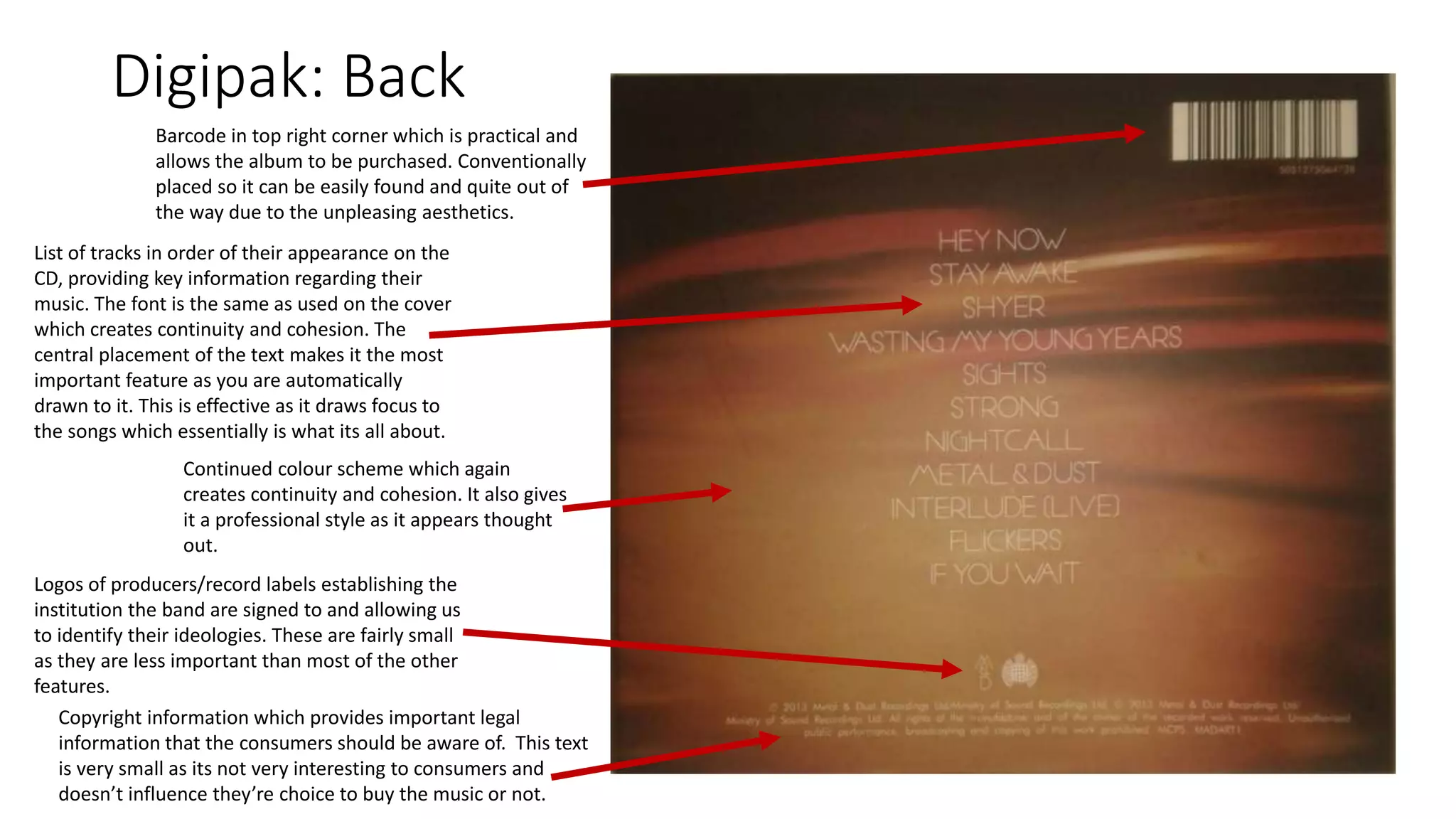 Digipak: Back
List of tracks in order of their appearance on the
CD, providing key information regarding their
music. The font is the same as used on the cover
which creates continuity and cohesion. The
central placement of the text makes it the most
important feature as you are automatically
drawn to it. This is effective as it draws focus to
the songs which essentially is what its all about.
Barcode in top right corner which is practical and
allows the album to be purchased. Conventionally
placed so it can be easily found and quite out of
the way due to the unpleasing aesthetics.
Continued colour scheme which again
creates continuity and cohesion. It also gives
it a professional style as it appears thought
out.
Logos of producers/record labels establishing the
institution the band are signed to and allowing us
to identify their ideologies. These are fairly small
as they are less important than most of the other
features.
Copyright information which provides important legal
information that the consumers should be aware of. This text
is very small as its not very interesting to consumers and
doesn’t influence they’re choice to buy the music or not.
 