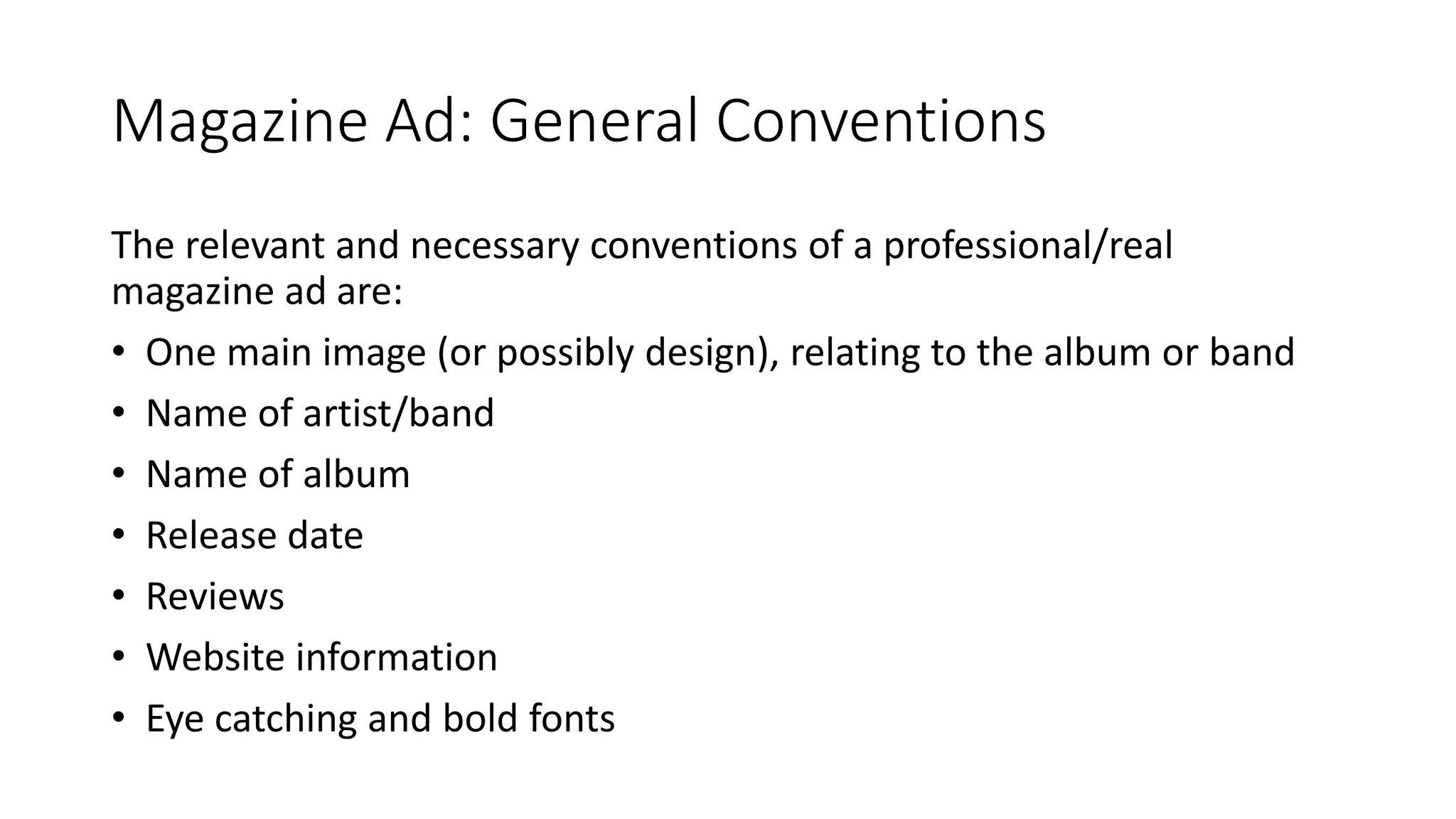 Magazine Ad: General Conventions
The relevant and necessary conventions of a professional/real
magazine ad are:
• One main image (or possibly design), relating to the album or band
• Name of artist/band
• Name of album
• Release date
• Reviews
• Website information
• Eye catching and bold fonts
 