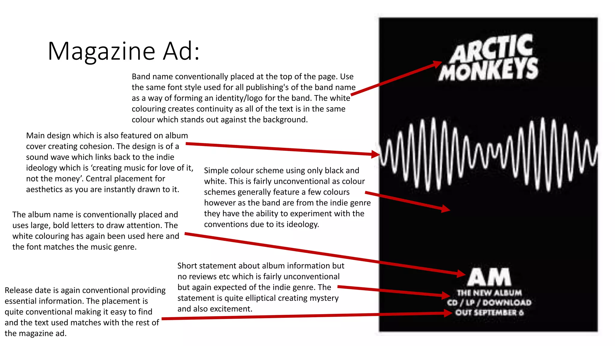 Magazine Ad:
Main design which is also featured on album
cover creating cohesion. The design is of a
sound wave which links back to the indie
ideology which is ‘creating music for love of it,
not the money’. Central placement for
aesthetics as you are instantly drawn to it.
Band name conventionally placed at the top of the page. Use
the same font style used for all publishing's of the band name
as a way of forming an identity/logo for the band. The white
colouring creates continuity as all of the text is in the same
colour which stands out against the background.
Simple colour scheme using only black and
white. This is fairly unconventional as colour
schemes generally feature a few colours
however as the band are from the indie genre
they have the ability to experiment with the
conventions due to its ideology.
The album name is conventionally placed and
uses large, bold letters to draw attention. The
white colouring has again been used here and
the font matches the music genre.
Short statement about album information but
no reviews etc which is fairly unconventional
but again expected of the indie genre. The
statement is quite elliptical creating mystery
and also excitement.
Release date is again conventional providing
essential information. The placement is
quite conventional making it easy to find
and the text used matches with the rest of
the magazine ad.
 