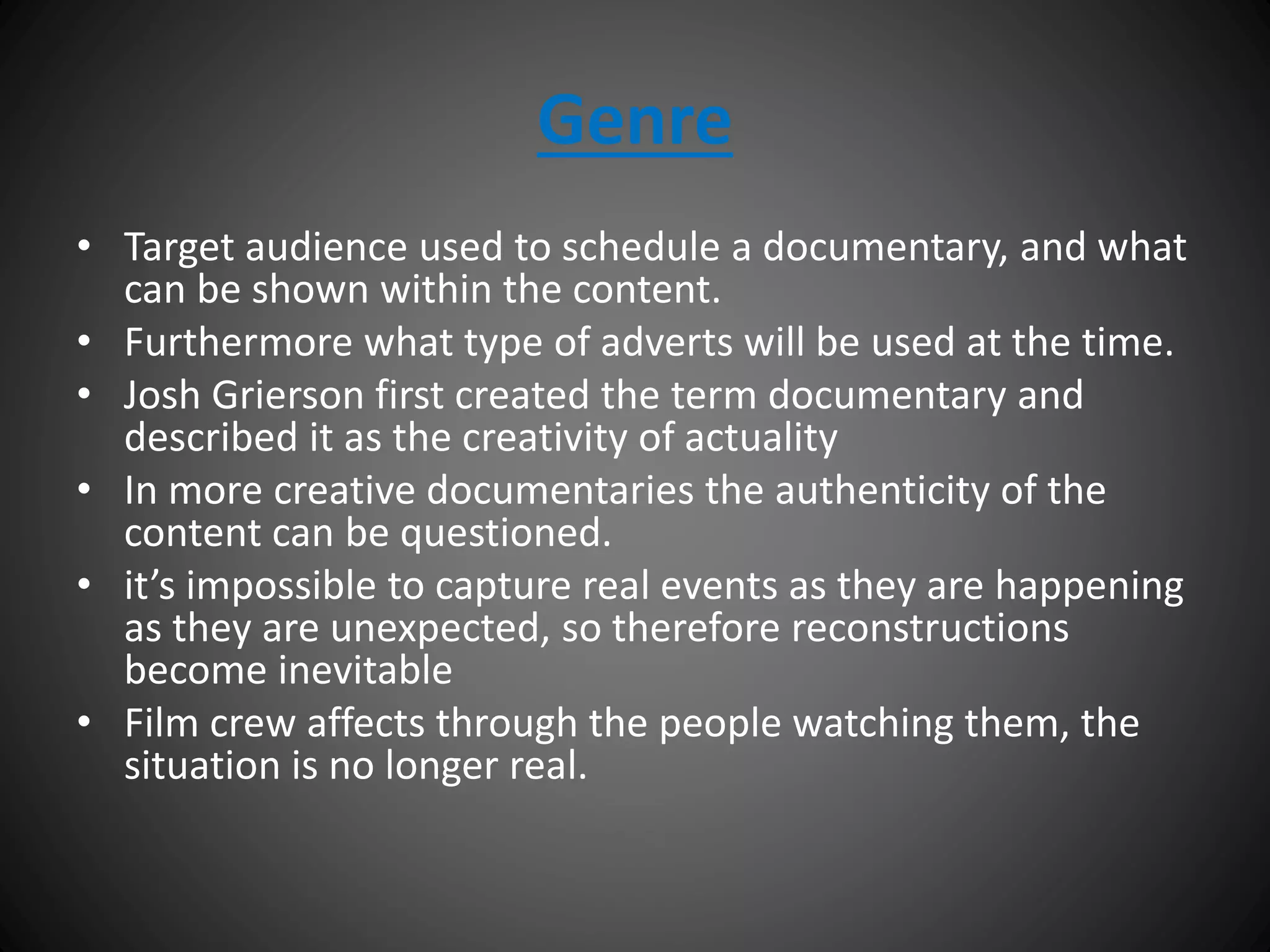 Genre
• Target audience used to schedule a documentary, and what
can be shown within the content.
• Furthermore what type of adverts will be used at the time.
• Josh Grierson first created the term documentary and
described it as the creativity of actuality
• In more creative documentaries the authenticity of the
content can be questioned.
• it’s impossible to capture real events as they are happening
as they are unexpected, so therefore reconstructions
become inevitable
• Film crew affects through the people watching them, the
situation is no longer real.
 