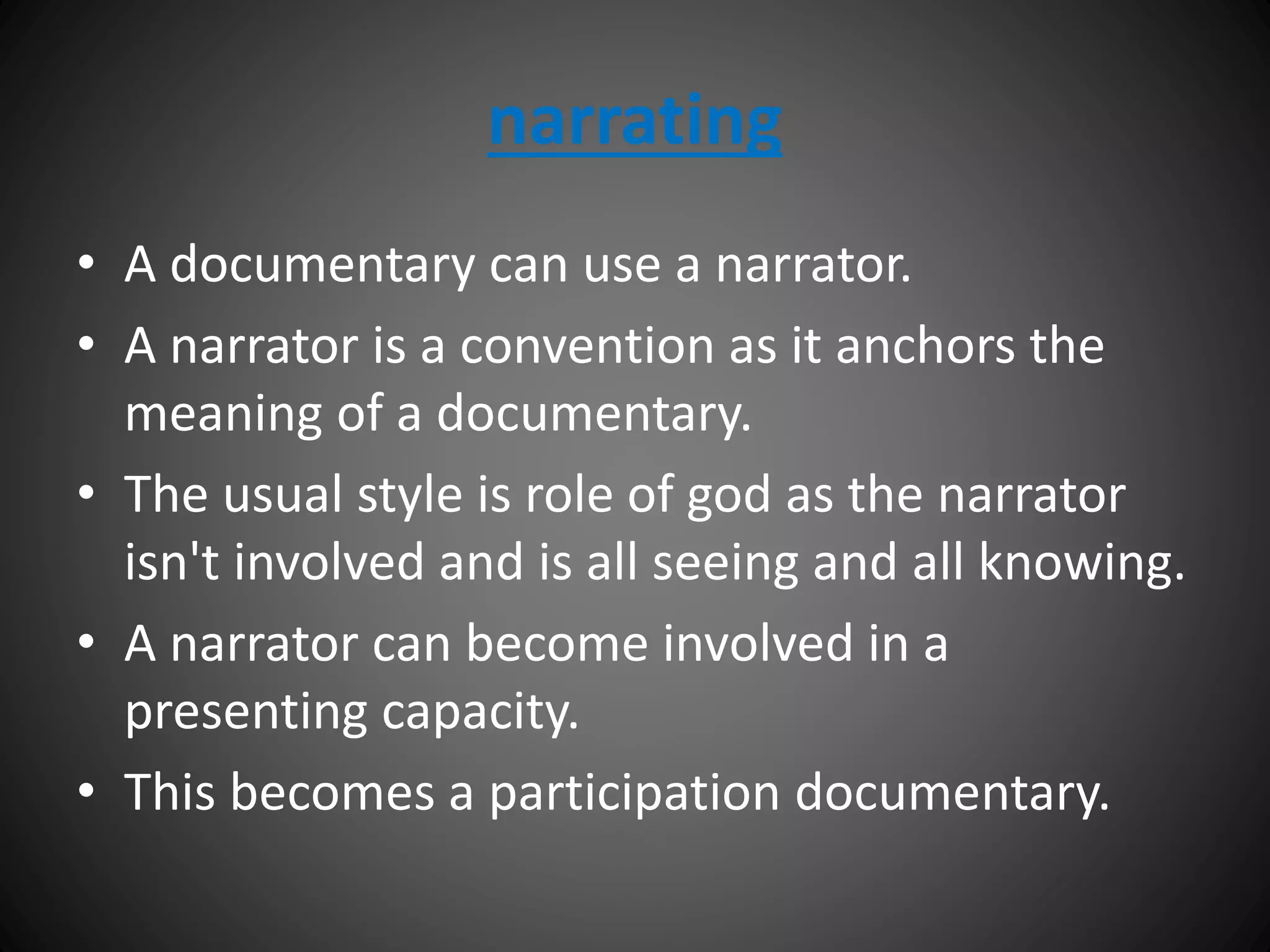 narrating
• A documentary can use a narrator.
• A narrator is a convention as it anchors the
meaning of a documentary.
• The usual style is role of god as the narrator
isn't involved and is all seeing and all knowing.
• A narrator can become involved in a
presenting capacity.
• This becomes a participation documentary.
 