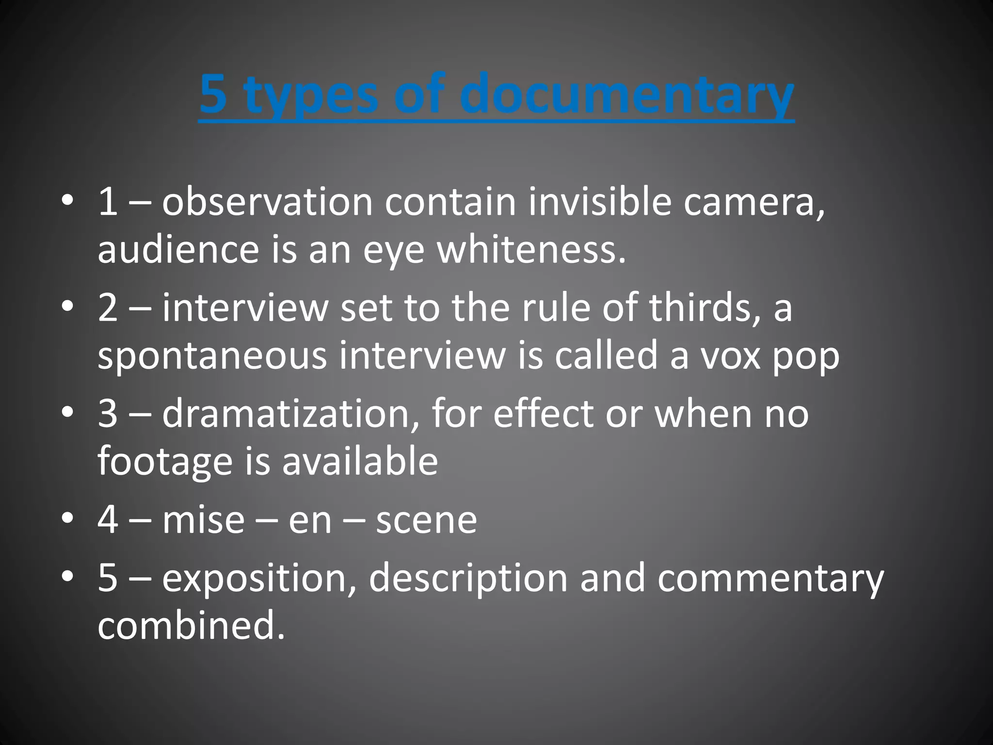 5 types of documentary
• 1 – observation contain invisible camera,
audience is an eye whiteness.
• 2 – interview set to the rule of thirds, a
spontaneous interview is called a vox pop
• 3 – dramatization, for effect or when no
footage is available
• 4 – mise – en – scene
• 5 – exposition, description and commentary
combined.
 