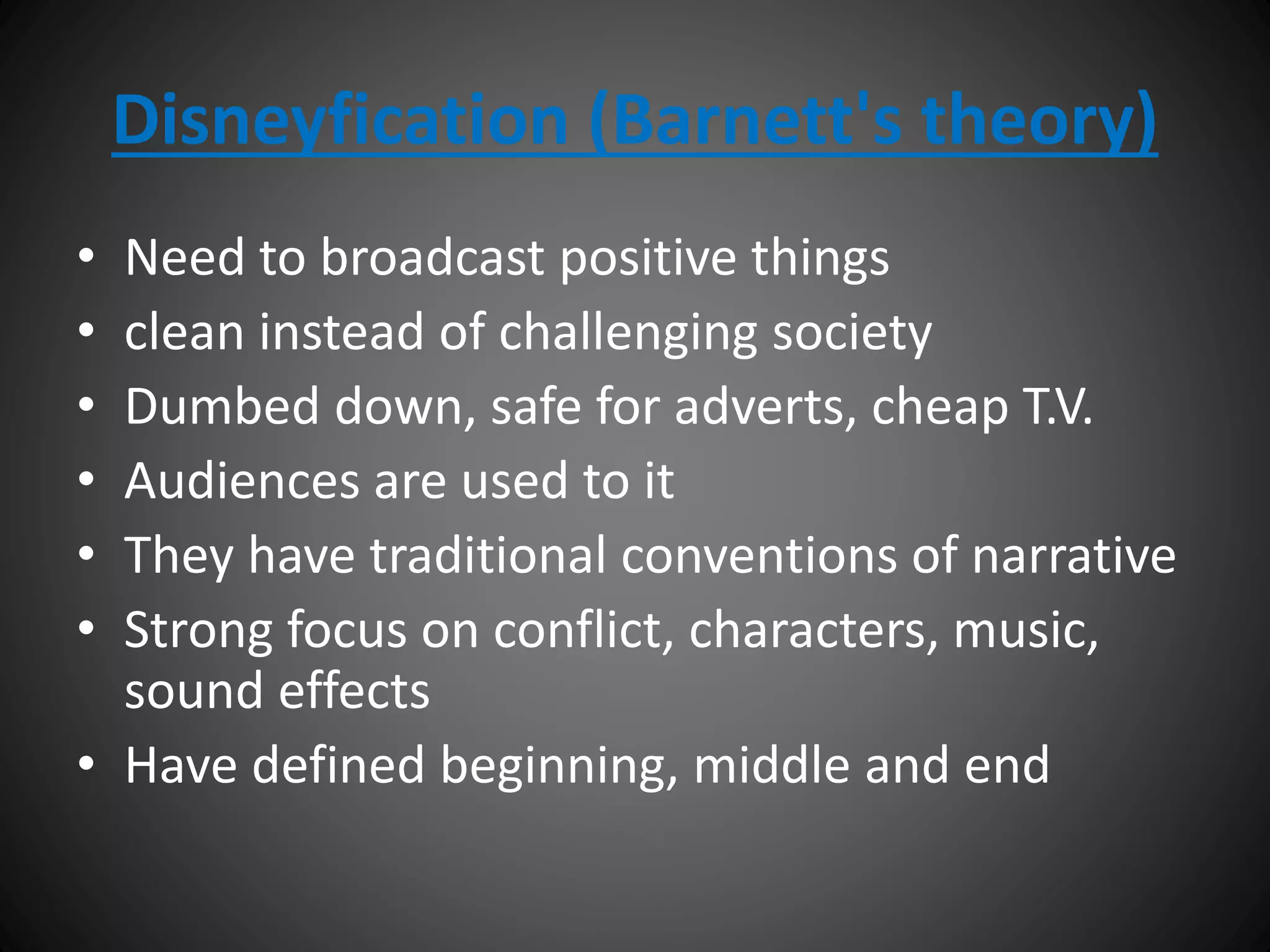 Disneyfication (Barnett's theory)
• Need to broadcast positive things
• clean instead of challenging society
• Dumbed down, safe for adverts, cheap T.V.
• Audiences are used to it
• They have traditional conventions of narrative
• Strong focus on conflict, characters, music,
sound effects
• Have defined beginning, middle and end
 