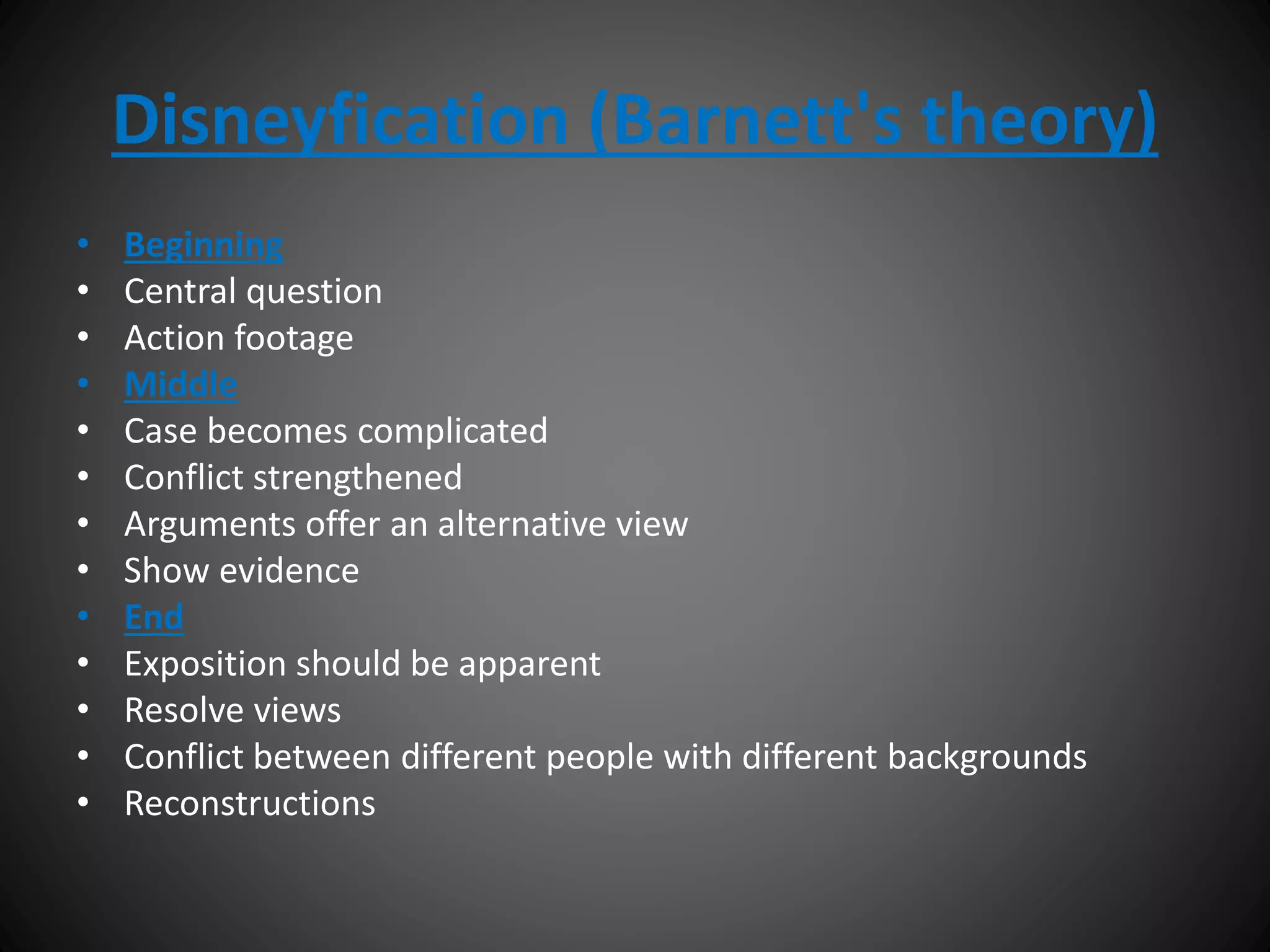 Disneyfication (Barnett's theory)
• Beginning
• Central question
• Action footage
• Middle
• Case becomes complicated
• Conflict strengthened
• Arguments offer an alternative view
• Show evidence
• End
• Exposition should be apparent
• Resolve views
• Conflict between different people with different backgrounds
• Reconstructions
 