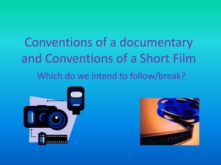 Conventions of a documentary
and Conventions of a Short Film
Which do we intend to follow/break?
 