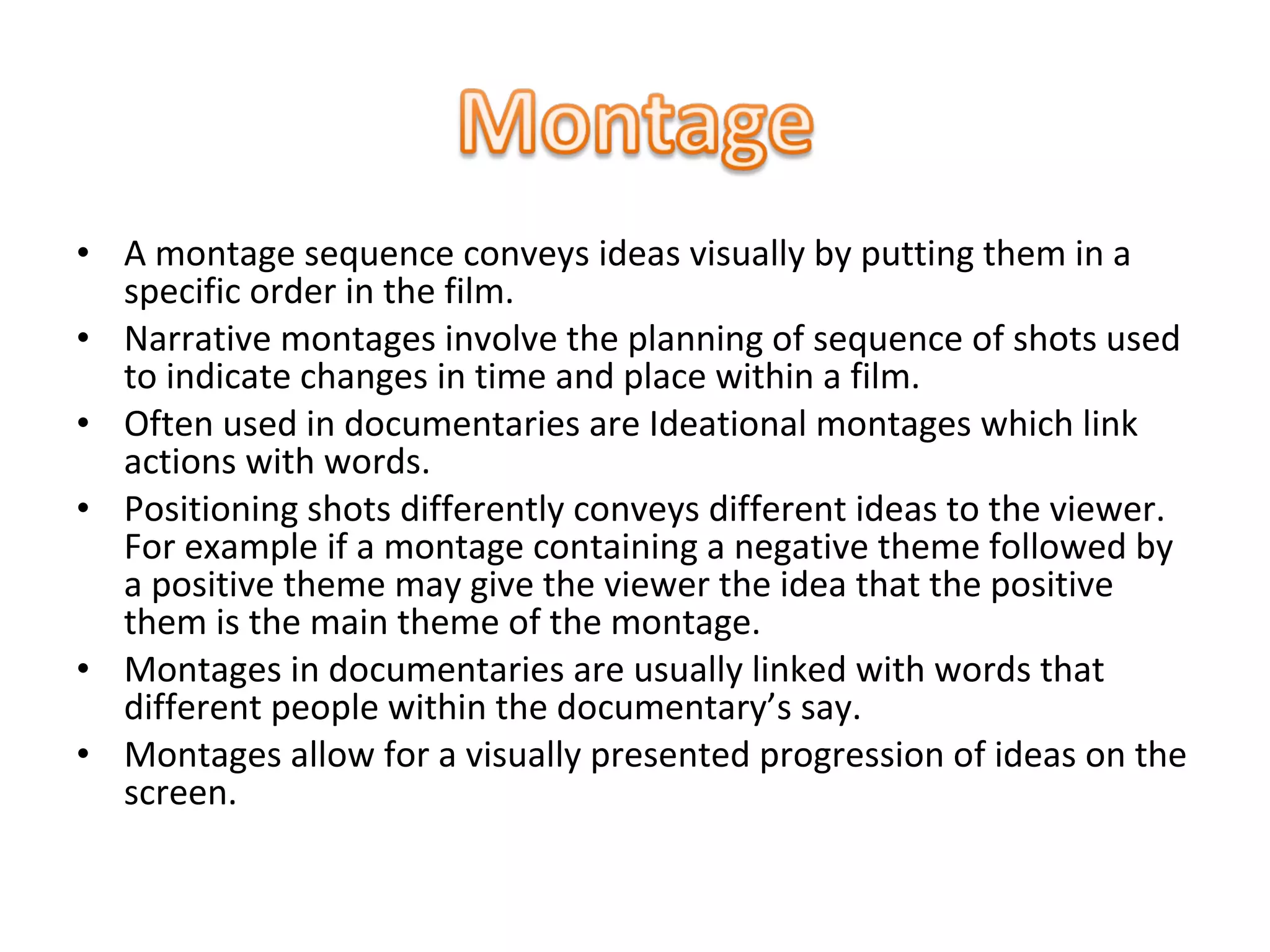 • A montage sequence conveys ideas visually by putting them in a
specific order in the film.
• Narrative montages involve the planning of sequence of shots used
to indicate changes in time and place within a film.
• Often used in documentaries are Ideational montages which link
actions with words.
• Positioning shots differently conveys different ideas to the viewer.
For example if a montage containing a negative theme followed by
a positive theme may give the viewer the idea that the positive
them is the main theme of the montage.
• Montages in documentaries are usually linked with words that
different people within the documentary’s say.
• Montages allow for a visually presented progression of ideas on the
screen.
 