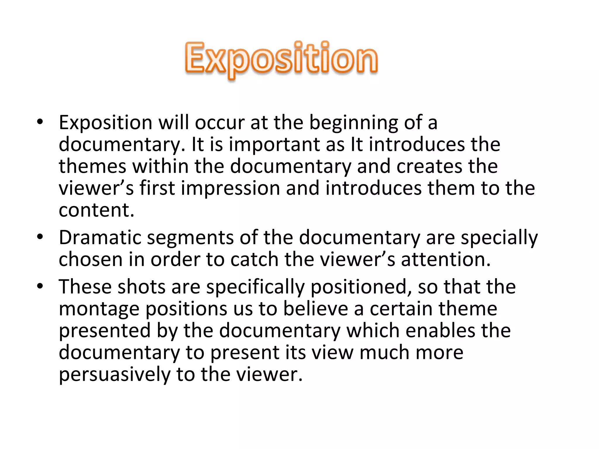 • Exposition will occur at the beginning of a
documentary. It is important as It introduces the
themes within the documentary and creates the
viewer’s first impression and introduces them to the
content.
• Dramatic segments of the documentary are specially
chosen in order to catch the viewer’s attention.
• These shots are specifically positioned, so that the
montage positions us to believe a certain theme
presented by the documentary which enables the
documentary to present its view much more
persuasively to the viewer.
 