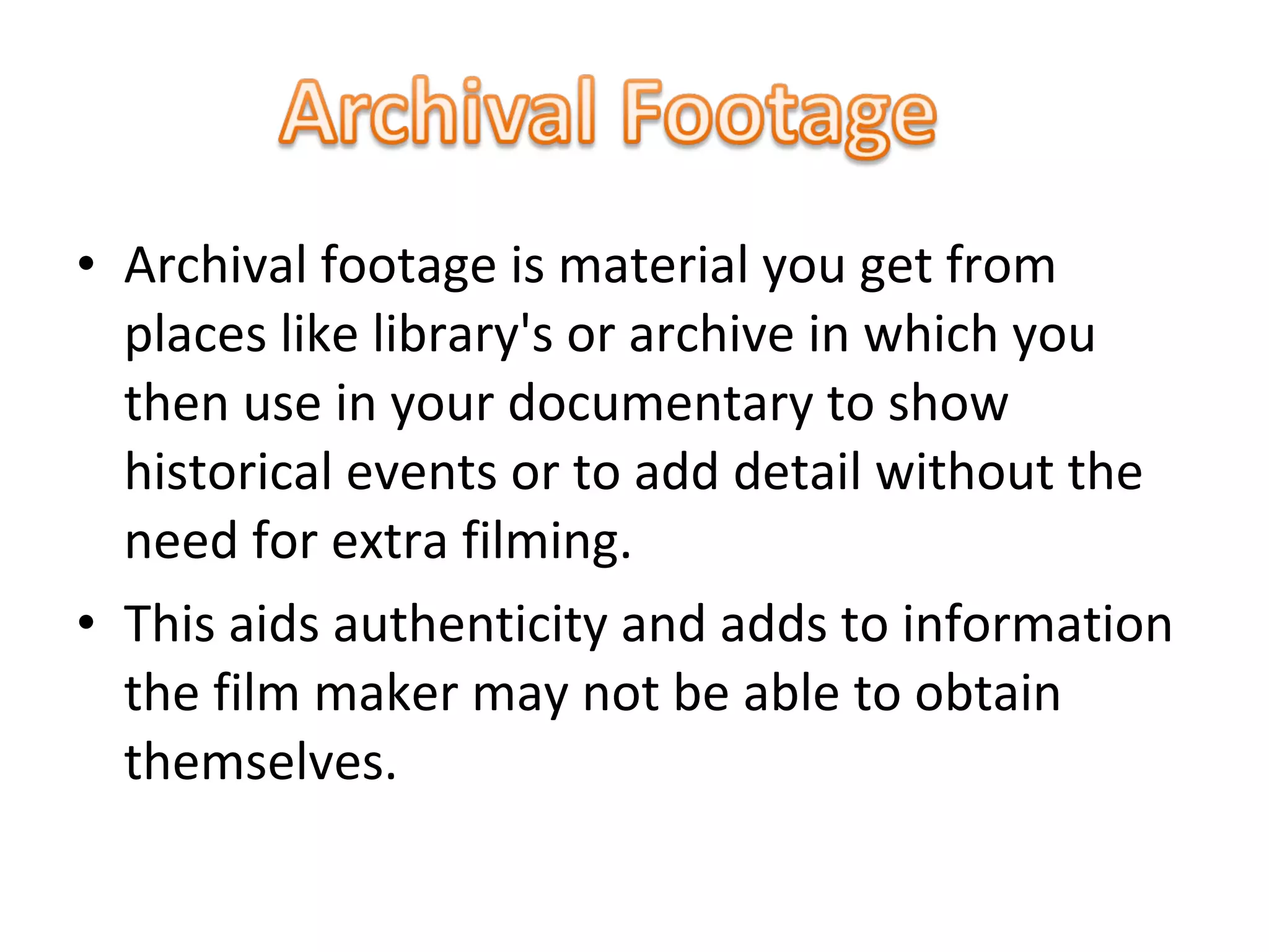 • Archival footage is material you get from
places like library's or archive in which you
then use in your documentary to show
historical events or to add detail without the
need for extra filming.
• This aids authenticity and adds to information
the film maker may not be able to obtain
themselves.
 
