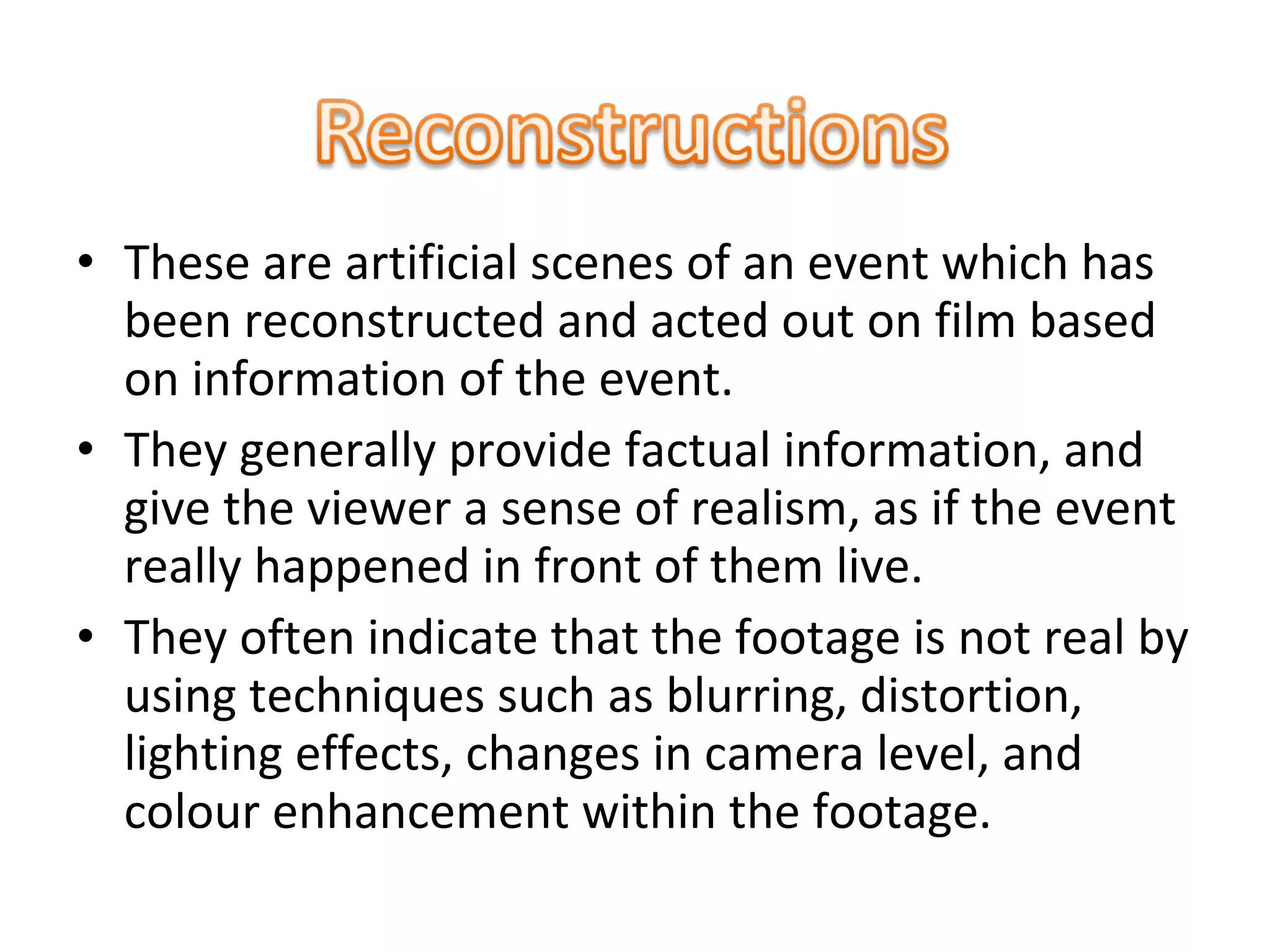 • These are artificial scenes of an event which has
been reconstructed and acted out on film based
on information of the event.
• They generally provide factual information, and
give the viewer a sense of realism, as if the event
really happened in front of them live.
• They often indicate that the footage is not real by
using techniques such as blurring, distortion,
lighting effects, changes in camera level, and
colour enhancement within the footage.
 
