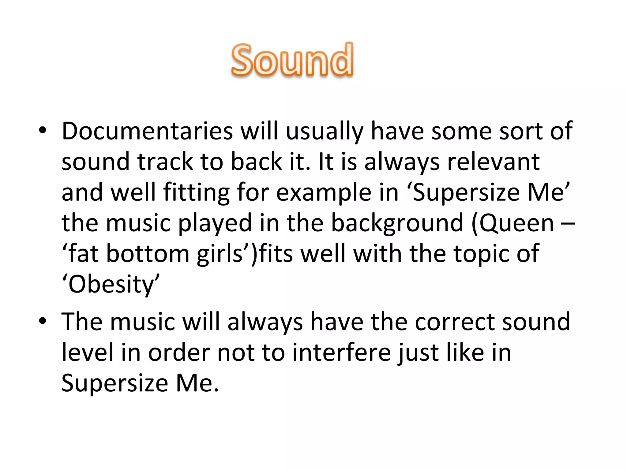 • Documentaries will usually have some sort of
sound track to back it. It is always relevant
and well fitting for example in ‘Supersize Me’
the music played in the background (Queen –
‘fat bottom girls’)fits well with the topic of
‘Obesity’
• The music will always have the correct sound
level in order not to interfere just like in
Supersize Me.
 