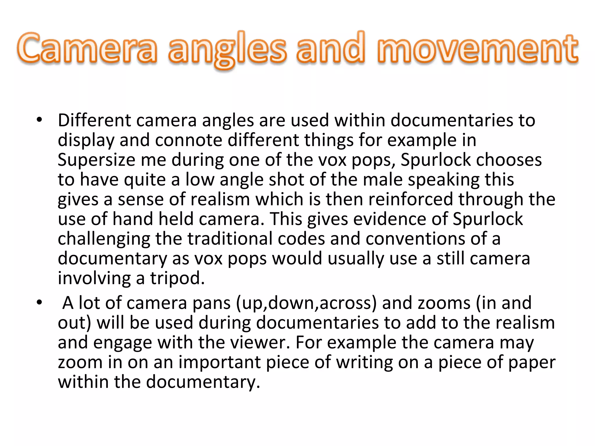 • Different camera angles are used within documentaries to
display and connote different things for example in
Supersize me during one of the vox pops, Spurlock chooses
to have quite a low angle shot of the male speaking this
gives a sense of realism which is then reinforced through the
use of hand held camera. This gives evidence of Spurlock
challenging the traditional codes and conventions of a
documentary as vox pops would usually use a still camera
involving a tripod.
• A lot of camera pans (up,down,across) and zooms (in and
out) will be used during documentaries to add to the realism
and engage with the viewer. For example the camera may
zoom in on an important piece of writing on a piece of paper
within the documentary.
 