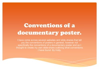 Conventions of a
 documentary poster.
 I have come across several websites and slide shares that tell
     you the conventions of posters in general, however not
  specifically the conventions of a documentary poster and so I
thought to create my own slide-share outlining what conventions
                      I have found. By Holly.
 