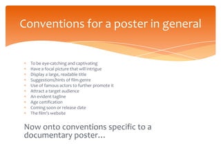 Conventions for a poster in general


  To be eye-catching and captivating
  Have a focal picture that will intrigue
  Display a large, readable title
  Suggestions/hints of film genre
  Use of famous actors to further promote it
  Attract a target audience
  An evident tagline
  Age certification
  Coming soon or release date
  The film’s website


Now onto conventions specific to a
documentary poster…
 