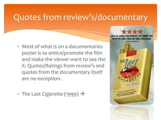 Quotes from review’s/documentary


 Most of what is on a documentaries
 poster is to entice/promote the film
 and make the viewer want to see the
 it. Quotes/Ratings from review’s and
 quotes from the documentary itself
 are no exception.

 The Last Cigarette (1999) 
 