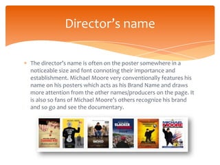 Director’s name

The director’s name is often on the poster somewhere in a
noticeable size and font connoting their importance and
establishment. Michael Moore very conventionally features his
name on his posters which acts as his Brand Name and draws
more attention from the other names/producers on the page. It
is also so fans of Michael Moore’s others recognize his brand
and so go and see the documentary.
 