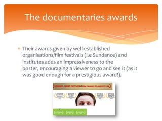 The documentaries awards


Their awards given by well-established
organisations/film festivals (i.e Sundance) and
institutes adds an impressiveness to the
poster, encouraging a viewer to go and see it (as it
was good enough for a prestigious award!).
 