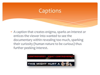 Captions


A caption that creates enigma, sparks an interest or
entices the viewer into wanted to see the
documentary within revealing too much, sparking
their curiosity (human nature to be curious) thus
further peeking interest.
 