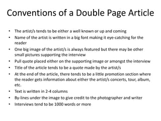 Conventions of a Double Page Article
• The artist/s tends to be either a well known or up and coming
• Name of the artist is written in a big font making it eye-catching for the
reader
• One big image of the artist/s is always featured but there may be other
small pictures supporting the interview
• Pull quote placed either on the supporting image or amongst the interview
• Title of the article tends to be a quote made by the artist/s
• At the end of the article, there tends to be a little promotion section where
the reader gets information about either the artist/s concerts, tour, album,
etc.
• Text is written in 2-4 columns
• By-lines under the image to give credit to the photographer and writer
• Interviews tend to be 1000 words or more

 