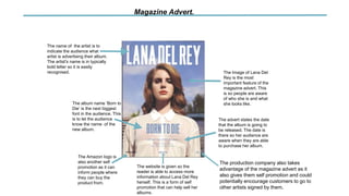 The name of the artist is to
indicate the audience what
artist is advertising their album.
The artist's name is in typically
bold letter so it is easily
recognised.
The album name ‘Born to
Die’ is the next biggest
font in the audience. This
is to let the audience
know the name of the
new album.
Magazine Advert.
The Image of Lana Del
Rey is the most
important feature of the
magazine advert. This
is so people are aware
of who she is and what
she looks like.
The advert states the date
that the album is going to
be released. The date is
there so her audience are
aware when they are able
to purchase her album.
The production company also takes
advantage of the magazine advert as it
also gives them self promotion and could
potentially encourage customers to go to
other artists signed by them.
The website is given so the
reader is able to access more
information about Lana Del Rey
herself. This is a form of self
promotion that can help sell her
albums.
The Amazon logo is
also another self
promotion as it can
inform people where
they can buy the
product from.
 
