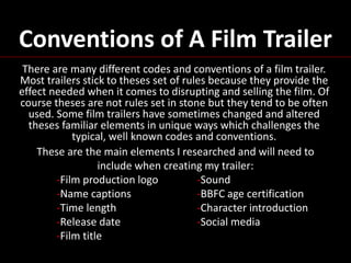 Conventions of A Film Trailer
There are many different codes and conventions of a film trailer.
Most trailers stick to theses set of rules because they provide the
effect needed when it comes to disrupting and selling the film. Of
course theses are not rules set in stone but they tend to be often
used. Some film trailers have sometimes changed and altered
theses familiar elements in unique ways which challenges the
typical, well known codes and conventions.
These are the main elements I researched and will need to
include when creating my trailer:
-Film production logo -Sound
-Name captions -BBFC age certification
-Time length -Character introduction
-Release date -Social media
-Film title
 