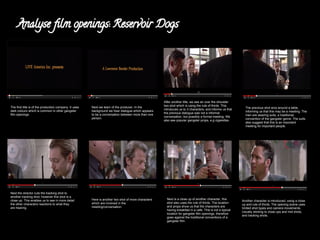 Analyse film openings: Reservoir Dogs 
The first title is of the production company. It uses 
dark colours which is common in other gangster 
film openings. 
Next we learn of the producer. In the 
background we hear dialogue which appears 
to be a conversation between more than one 
person. 
After another title, we see an over the shoulder 
two shot which is using the rule of thirds. This 
introduces us to 3 characters, and informs us that 
the previous dialogue was not a informal 
conversation, but possibly a formal meeting. We 
also see popular gangster props, e.g cigarettes. 
The previous shot arcs around a table, 
informing us that this may be a meeting. The 
men are wearing suits, a traditional 
convention of the gangster genre. The suits 
also suggest that this is an important 
meeting for important people. 
Next the director cuts the tracking shot to 
another tracking shot, however this shot is a 
close up. This enables us to see in more detail 
the other characters reactions to what they 
are hearing. 
Here is another two shot of more characters 
which are involved in the 
meeting/conversation. 
Next is a close up of another character, this 
shot also uses the rule of thirds. The location 
and props show us that the characters are 
having breakfast in a cafe. This is not a typical 
location for gangster film openings, therefore 
goes against the traditional conventions of a 
gangster film. 
Another character is introduced, using a close 
up and rule of thirds. The opening scene uses 
limited shot types and camera movements. 
Usually sticking to close ups and mid shots, 
and tracking shots. 
 