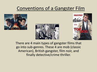 Conventions of a Gangster Film 
There are 4 main types of gangster films that 
go into sub-genres. These 4 are mob (classic 
American), British gangster, film noir, and 
finally detective/crime thriller. 
 