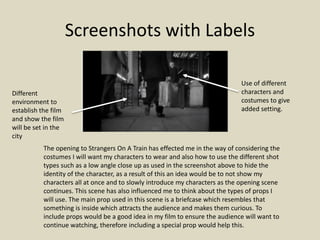 Screenshots with Labels 
Use of different 
characters and 
costumes to give 
added setting. 
Different 
environment to 
establish the film 
and show the film 
will be set in the 
city 
The opening to Strangers On A Train has effected me in the way of considering the 
costumes I will want my characters to wear and also how to use the different shot 
types such as a low angle close up as used in the screenshot above to hide the 
identity of the character, as a result of this an idea would be to not show my 
characters all at once and to slowly introduce my characters as the opening scene 
continues. This scene has also influenced me to think about the types of props I 
will use. The main prop used in this scene is a briefcase which resembles that 
something is inside which attracts the audience and makes them curious. To 
include props would be a good idea in my film to ensure the audience will want to 
continue watching, therefore including a special prop would help this. 
 