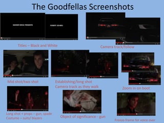 The Goodfellas Screenshots 
Titles – Black and White Camera track/follow 
Mid shot/two shot Establishing/long shot 
Camera track as they walk Zoom in on boot 
Long shot + props – gun, spade 
Costume – suits/ blazers Object of significance - gun 
Freeze-frame for voice over 
 