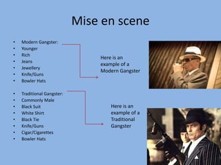 Mise en scene 
• Modern Gangster: 
• Younger 
• Rich 
• Jeans 
• Jewellery 
• Knife/Guns 
• Bowler Hats 
• Traditional Gangster: 
• Commonly Male 
• Black Suit 
• White Shirt 
• Black Tie 
• Knife/Guns 
• Cigar/Cigarettes 
• Bowler Hats 
Here is an 
example of a 
Modern Gangster 
Here is an 
example of a 
Traditional 
Gangster 
 