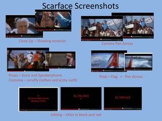 Scarface Screenshots 
Close Up – Showing emotion 
Camera Pan Across 
Props – Guns and Speakerphone 
Costume – scruffy clothes and army outfit 
Prop – Flag + Pan Across 
Editing – titles in black and red 
 