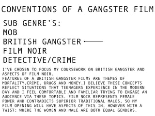 CONVENTIONS OF A GANGSTER FILM 
SUB GENRE’S: 
MOB 
BRITISH GANGSTER 
FILM NOIR 
DETECTIVE/CRIME 
I’VE CHOSEN TO FOCUS MY COURSEWORK ON BRITISH GANGSTER AND 
ASPECTS OF FILM NOIR. 
FEATURES OF A BRITISH GANGSTER FILMS ARE THEMES OF 
MORTALITY,CRIME, DRUGS AND MONEY.I BELIEVE THESE CONCEPTS 
REFLECT SITUATIONS THAT TEENAGERS EXPERIENCE IN THE MODERN 
DAY AND I FEEL COMFORTABLE AND FAMILIAR TRYING TO ENGAGE AN 
AUDIENCE VIA THESE TOPICS. FILM NOIR REPRESENTS FEMALE 
POWER AND CONTRADICTS SUPERIOR TRADITIONAL MALES, SO MY 
FILM OPENING WILL HAVE ASPECTS OF THIS IN, HOWEVER WITH A 
TWIST; WHERE THE WOMEN AND MALE ARE BOTH EQUAL GENDERS. 
 